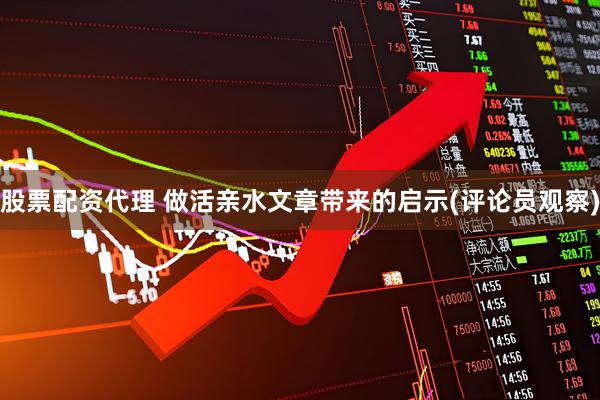股票配资代理 做活亲水文章带来的启示(评论员观察)
