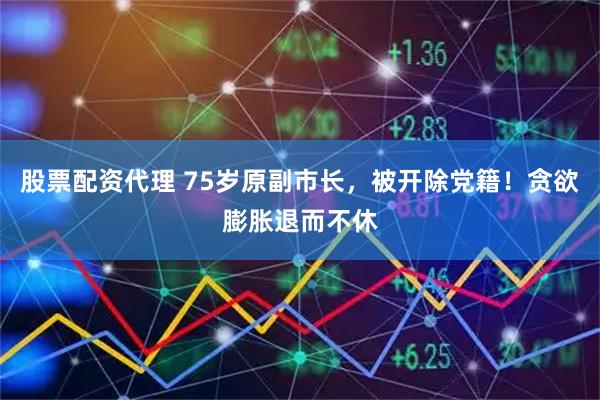 股票配资代理 75岁原副市长，被开除党籍！贪欲膨胀退而不休