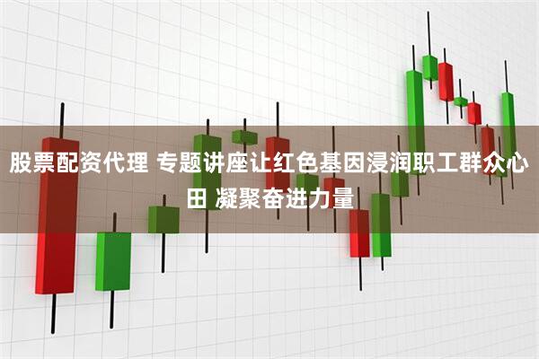 股票配资代理 专题讲座让红色基因浸润职工群众心田 凝聚奋进力量