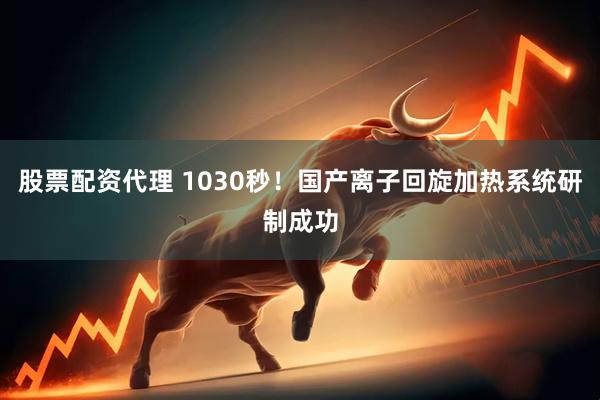 股票配资代理 1030秒！国产离子回旋加热系统研制成功