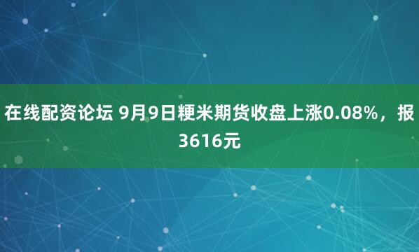 在线配资论坛 9月9日粳米期货收盘上涨0.08%，报3616元