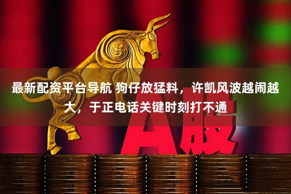 最新配资平台导航 狗仔放猛料，许凯风波越闹越大，于正电话关键时刻打不通