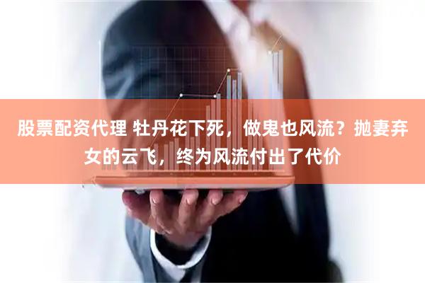 股票配资代理 牡丹花下死，做鬼也风流？抛妻弃女的云飞，终为风流付出了代价