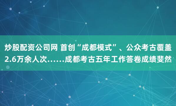 炒股配资公司网 首创“成都模式”、公众考古覆盖2.6万余人次……成都考古五年工作答卷成绩斐然