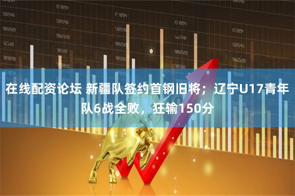 在线配资论坛 新疆队签约首钢旧将；辽宁U17青年队6战全败，狂输150分