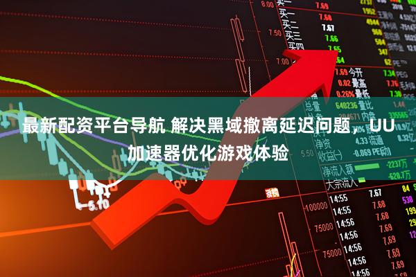 最新配资平台导航 解决黑域撤离延迟问题，UU加速器优化游戏体验