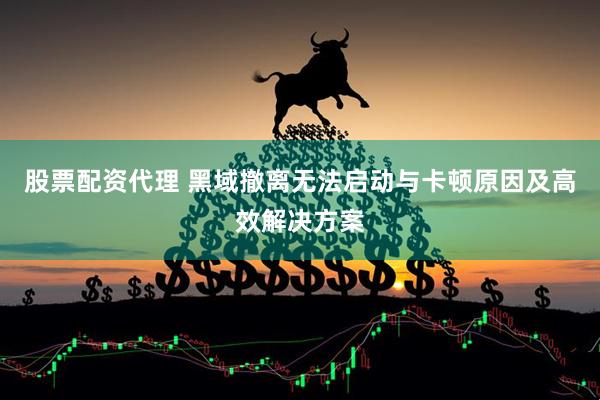 股票配资代理 黑域撤离无法启动与卡顿原因及高效解决方案