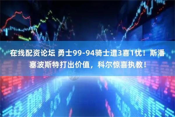 在线配资论坛 勇士99-94骑士遭3喜1忧！斯潘塞波斯特打出价值，科尔惊喜执教！