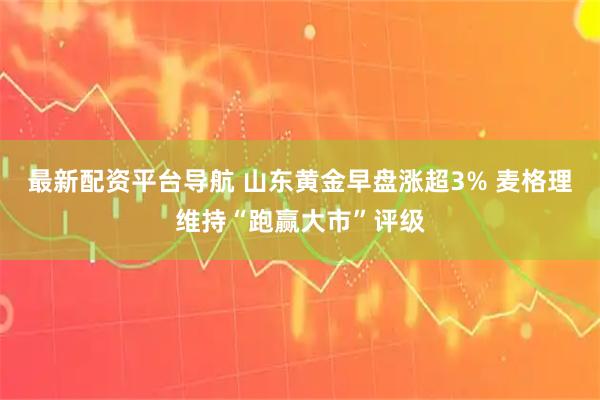 最新配资平台导航 山东黄金早盘涨超3% 麦格理维持“跑赢大市”评级