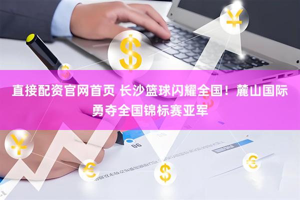 直接配资官网首页 长沙篮球闪耀全国！麓山国际勇夺全国锦标赛亚军