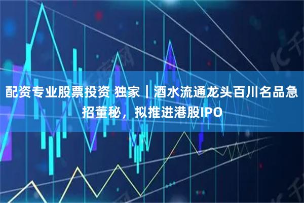 配资专业股票投资 独家｜酒水流通龙头百川名品急招董秘，拟推进港股IPO