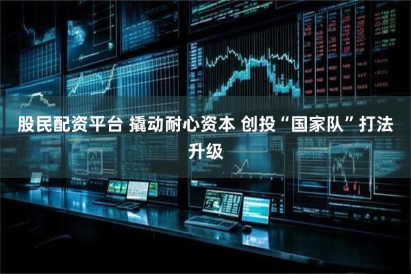 股民配资平台 撬动耐心资本 创投“国家队”打法升级