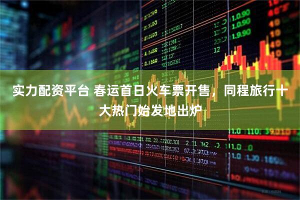 实力配资平台 春运首日火车票开售，同程旅行十大热门始发地出炉