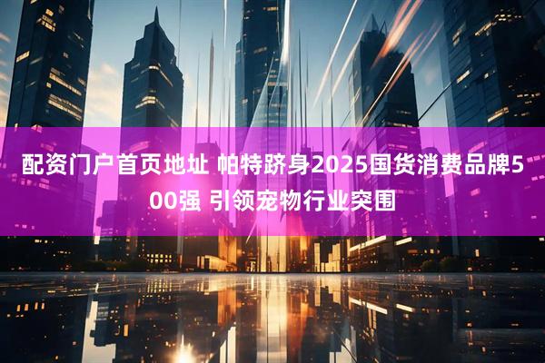 配资门户首页地址 帕特跻身2025国货消费品牌500强 引领宠物行业突围