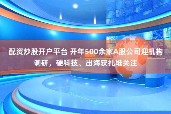 配资炒股开户平台 开年500余家A股公司迎机构调研，硬科技、出海获扎堆关注