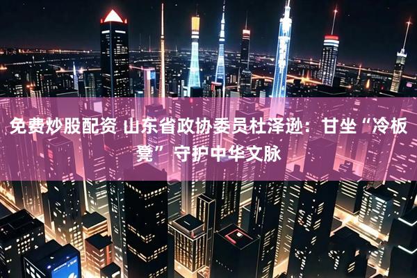 免费炒股配资 山东省政协委员杜泽逊：甘坐“冷板凳” 守护中华文脉
