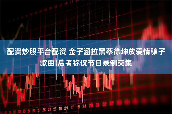 配资炒股平台配资 金子涵拉黑蔡徐坤放爱情骗子歌曲!后者称仅节目录制交集