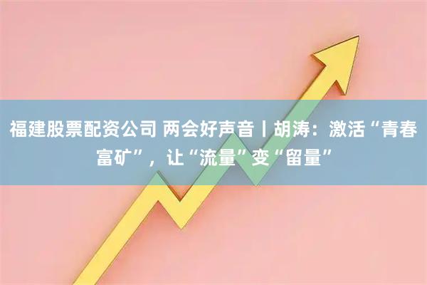福建股票配资公司 两会好声音丨胡涛：激活“青春富矿”，让“流量”变“留量”