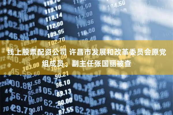 线上股票配资公司 许昌市发展和改革委员会原党组成员、副主任张国丽被查
