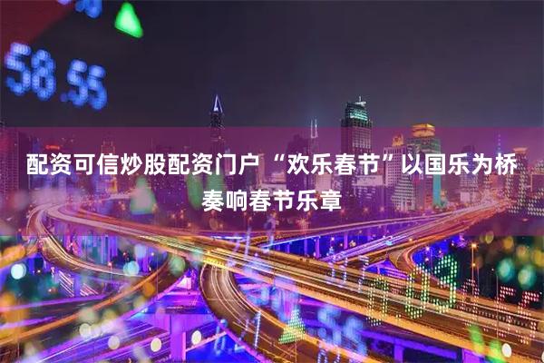 配资可信炒股配资门户 “欢乐春节”以国乐为桥奏响春节乐章