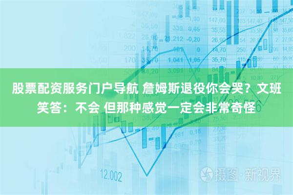 股票配资服务门户导航 詹姆斯退役你会哭？文班笑答：不会 但那种感觉一定会非常奇怪