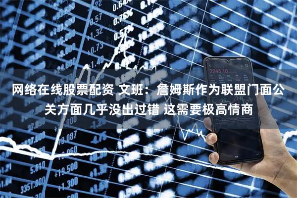 网络在线股票配资 文班：詹姆斯作为联盟门面公关方面几乎没出过错 这需要极高情商