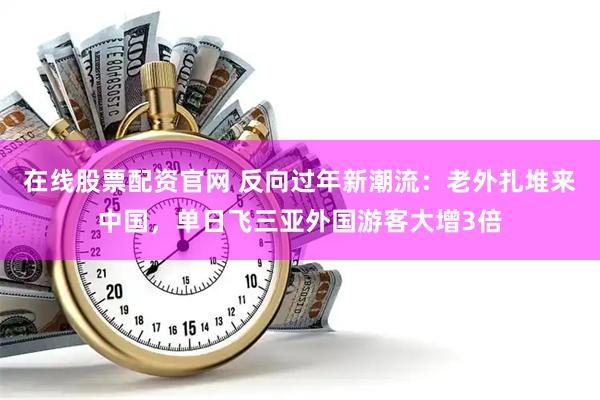在线股票配资官网 反向过年新潮流：老外扎堆来中国，单日飞三亚外国游客大增3倍