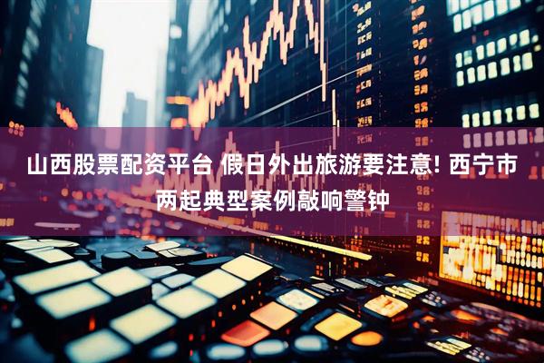 山西股票配资平台 假日外出旅游要注意! 西宁市两起典型案例敲响警钟