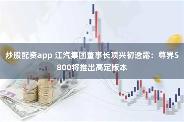 炒股配资app 江汽集团董事长项兴初透露：尊界S800将推出高定版本