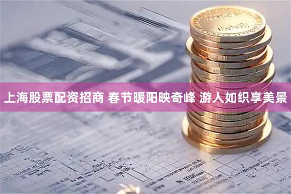 上海股票配资招商 春节暖阳映奇峰 游人如织享美景