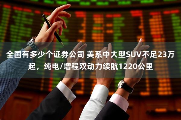 全国有多少个证券公司 美系中大型SUV不足23万起，纯电/增程双动力续航1220公里
