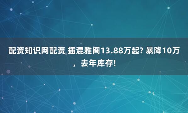 配资知识网配资 插混雅阁13.88万起? 暴降10万，去年库存!