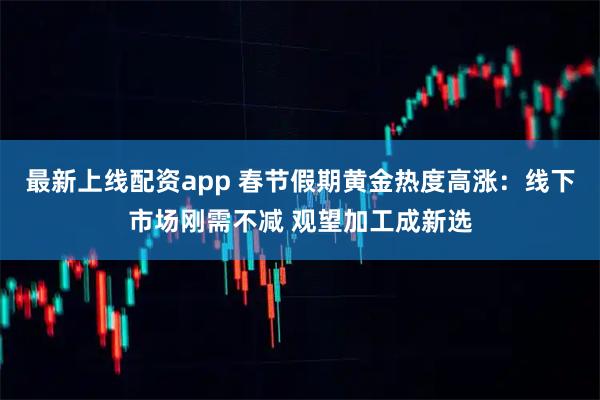 最新上线配资app 春节假期黄金热度高涨：线下市场刚需不减 观望加工成新选