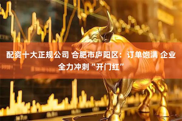 配资十大正规公司 合肥市庐阳区：订单饱满 企业全力冲刺“开门红”