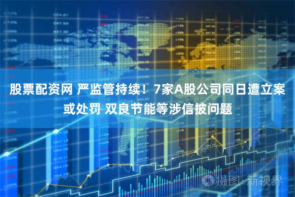 股票配资网 严监管持续！7家A股公司同日遭立案或处罚 双良节能等涉信披问题