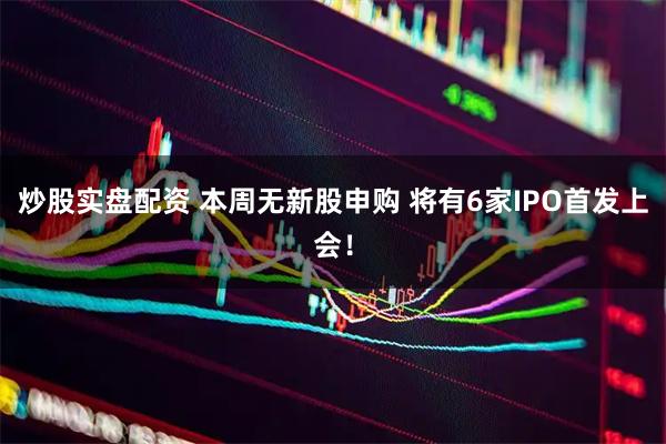 炒股实盘配资 本周无新股申购 将有6家IPO首发上会！