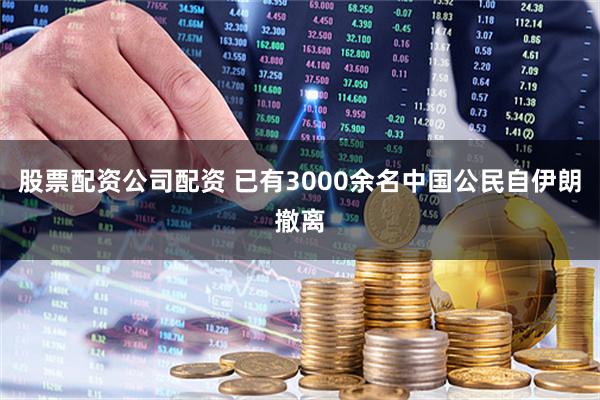 股票配资公司配资 已有3000余名中国公民自伊朗撤离