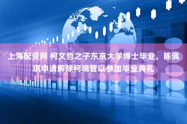 上海配资网 柯文哲之子东京大学博士毕业，陈佩琪申请解除柯境管以参加毕业典礼