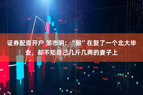 证券配资开户 邹市明：“毁”在娶了一个北大毕业，却不知自己几斤几两的妻子上
