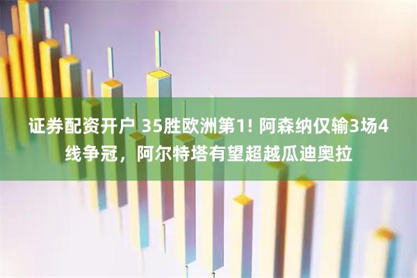 证券配资开户 35胜欧洲第1! 阿森纳仅输3场4线争冠，阿尔特塔有望超越瓜迪奥拉