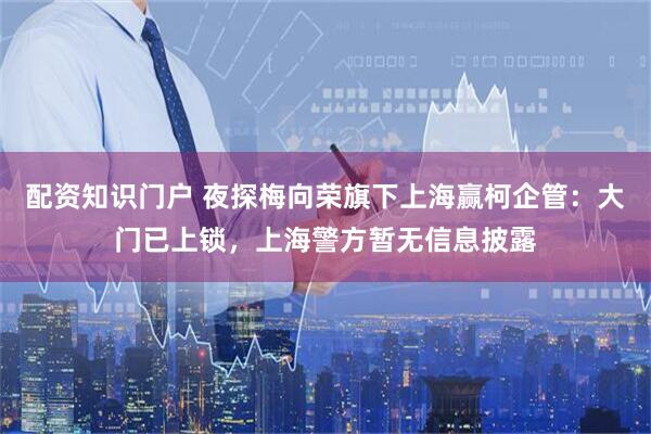 配资知识门户 夜探梅向荣旗下上海赢柯企管：大门已上锁，上海警方暂无信息披露