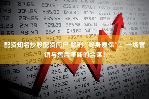 配资知名炒股配资门户 解剖“终身质保”：一场营销与售后垄断的合谋！