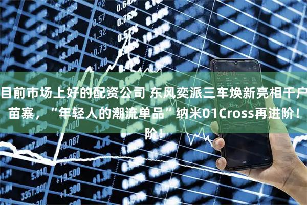 目前市场上好的配资公司 东风奕派三车焕新亮相千户苗寨，“年轻人的潮流单品”纳米01Cross再进阶！