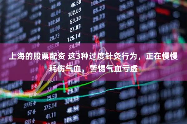 上海的股票配资 这3种过度针灸行为，正在慢慢耗伤气血，警惕气血亏虚