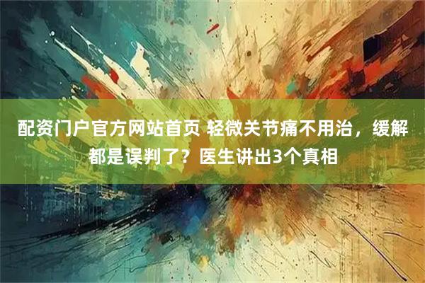 配资门户官方网站首页 轻微关节痛不用治，缓解都是误判了？医生讲出3个真相