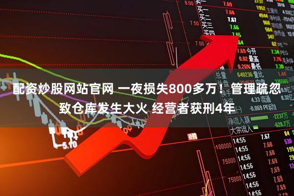 配资炒股网站官网 一夜损失800多万！管理疏忽致仓库发生大火 经营者获刑4年