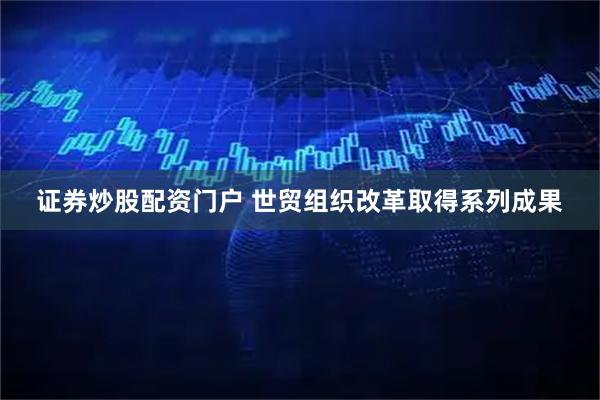 证券炒股配资门户 世贸组织改革取得系列成果